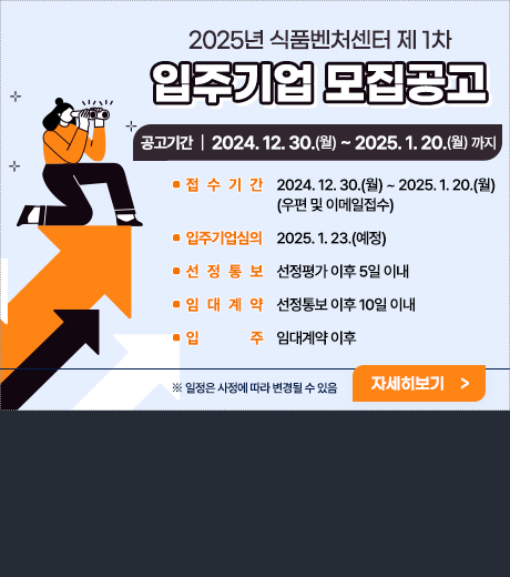 2025년 식품벤처센터 제 1차 입주기업 모집공고 공고기간|2024.12.30(월)~2025.1.20(월)까지 접수기간 2024.12.30월~2025.1.20월 우편및 이메일접수 입주기업심의 2025.1.23예정 선정통보 선정평가 이후 5일이내 임대계약 선정통보 이후 10일이내 입주 임대계약이후 일정은 사정에따라 변경될수 있음 자세히보기