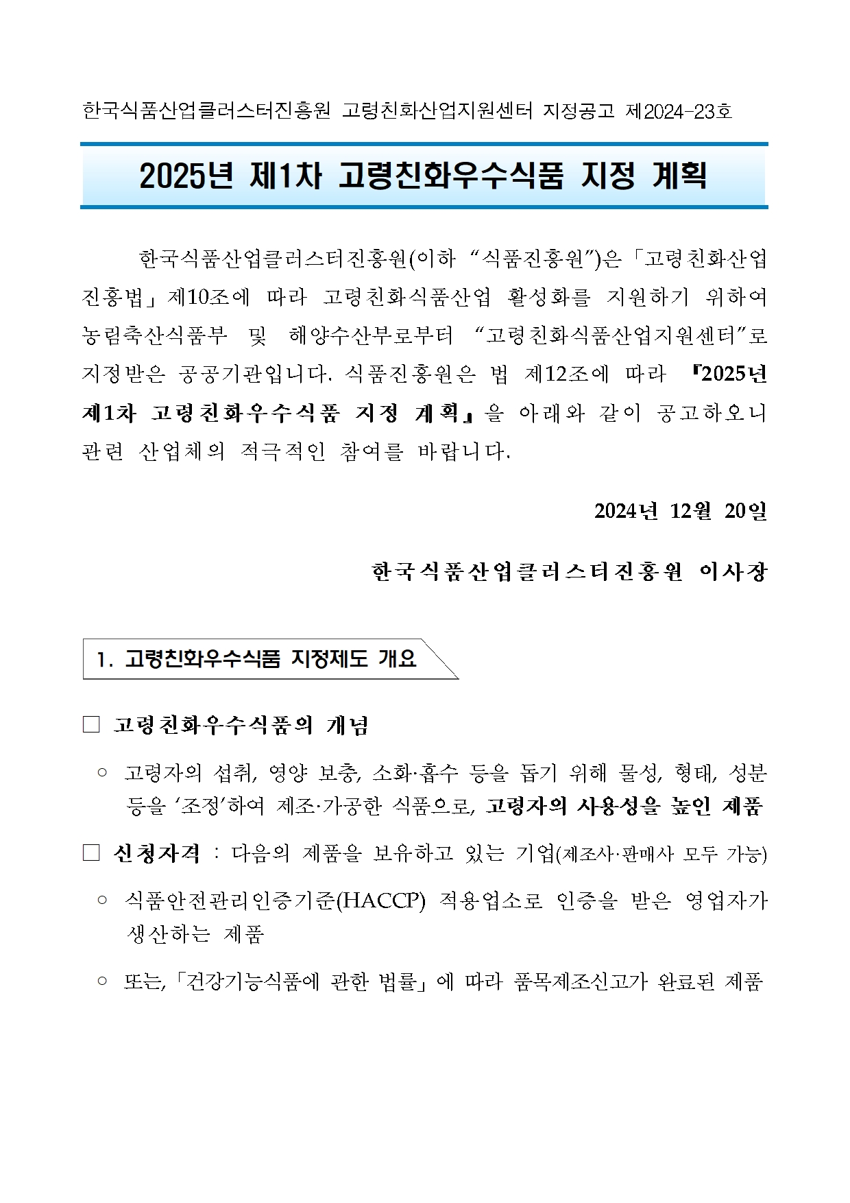 [지정공고 제2024-23호] 2025년 제1차 고령친화우수식품 지정 계획 공고1 한국식품산업클러스터진흥원 고령친화산업지원센터 지정공고 제2024-23호

2025년 제1차 고령친화우수식품 지정 계획   

	한국식품산업클러스터진흥원(이하 “식품진흥원”)은「고령친화산업진흥법」제10조에 따라 고령친화식품산업 활성화를 지원하기 위하여 농림축산식품부 및 해양수산부로부터 “고령친화식품산업지원센터”로 지정받은 공공기관입니다. 식품진흥원은 법 제12조에 따라 『2025년 제1차 고령친화우수식품 지정 계획』을 아래와 같이 공고하오니 관련 산업체의 적극적인 참여를 바랍니다.
2024년 12월 20일 
한국식품산업클러스터진흥원 이사장


 1. 고령친화우수식품 지정제도 개요


□ 고령친화우수식품의 개념
 ◦ 고령자의 섭취, 영양 보충, 소화·흡수 등을 돕기 위해 물성, 형태, 성분 등을 ‘조정’하여 제조·가공한 식품으로, 고령자의 사용성을 높인 제품
□ 신청자격 : 다음의 제품을 보유하고 있는 기업(제조사·판매사 모두 가능)
 ◦ 식품안전관리인증기준(HACCP) 적용업소로 인증을 받은 영업자가 생산하는 제품
 ◦ 또는,「건강기능식품에 관한 법률」에 따라 품목제조신고가 완료된 제품