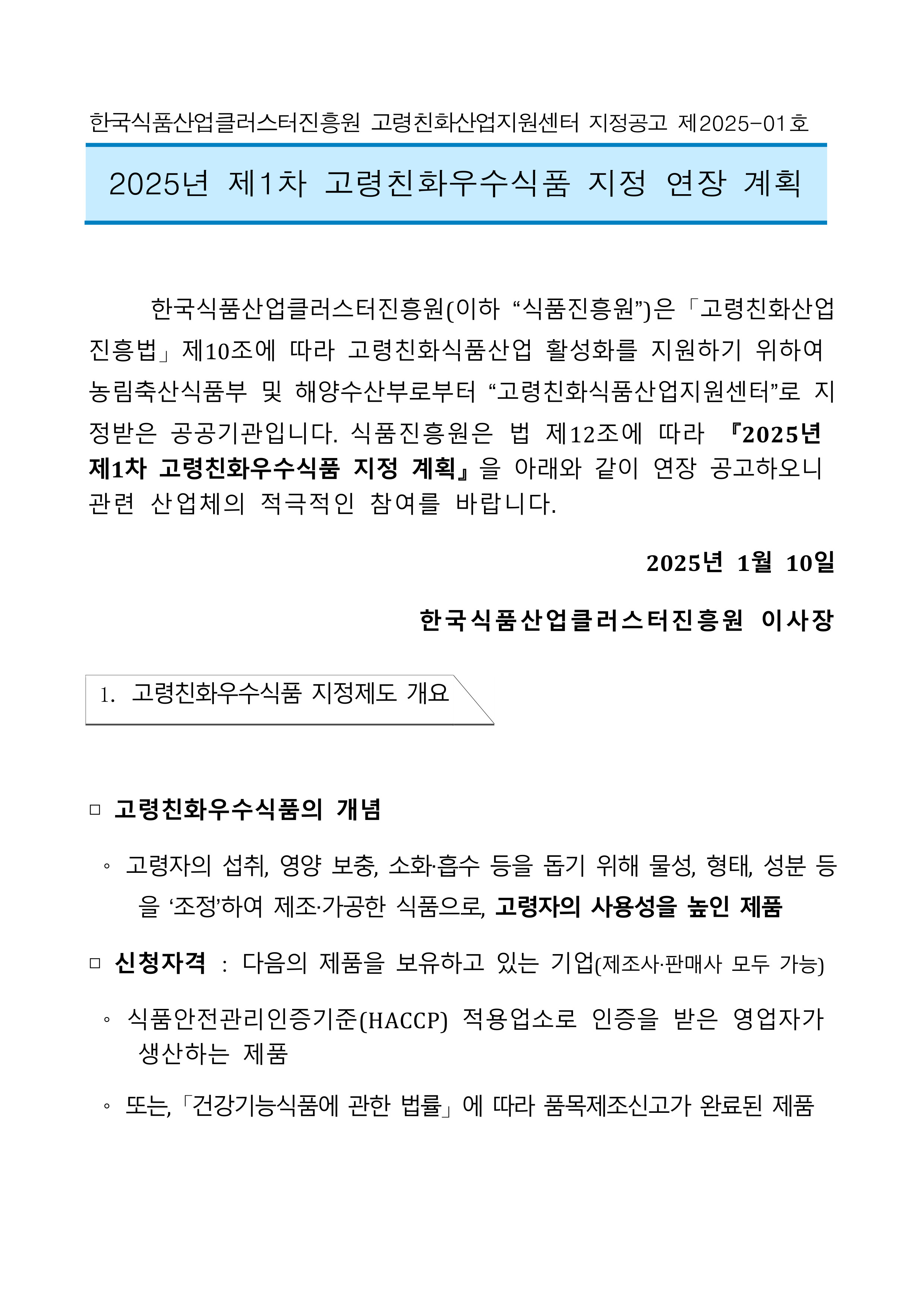 
한국식품산업클러스터진흥원 고령친화산업지원센터 지정공고 제2025-01호
2025년 제1차 고령친화우수식품 지정 연장 계획
한국식품산업클러스터진흥원(이하 “식품진흥원”)은 「고령친화산업 진흥법」제10조에 따라 고령친화식품산업 활성화를 지원하기 위하여 농림축산식품부 및 해양수산부로부터 [고령친화식품산업지원센터]로 지 정받은 공공기관입니다. 식품진흥원은 법 제12조에 따라 2025년 제1차 고령친화우수식품 지정 계획』을 아래와 같이 연장 공고하오니 관련 산업체의 적극적인 참여를 바랍니다.
2025년 1월 10일
한국식품산업클러스터진흥원 이사장
1. 고령친화우수식품 지정제도 개요
□ 고령친화우수식품의 개념
고령자의 섭취, 영양 보충, 소화·흡수 등을 돕기 위해 물성, 형태, 성분 등 을 '조정'하여 제조·가공한 식품으로, 고령자의 사용성을 높인 제품
□ 신청자격 : 다음의 제품을 보유하고 있는 기업(제조사·판매사 모두 가능)
O
식품안전관리인증기준(HACCP) 적용업소로 인증을 받은 영업자가 생산하는 제품
또는, 「건강기능식품에 관한 법률」에 따라 품목제조신고가 완료된 제품