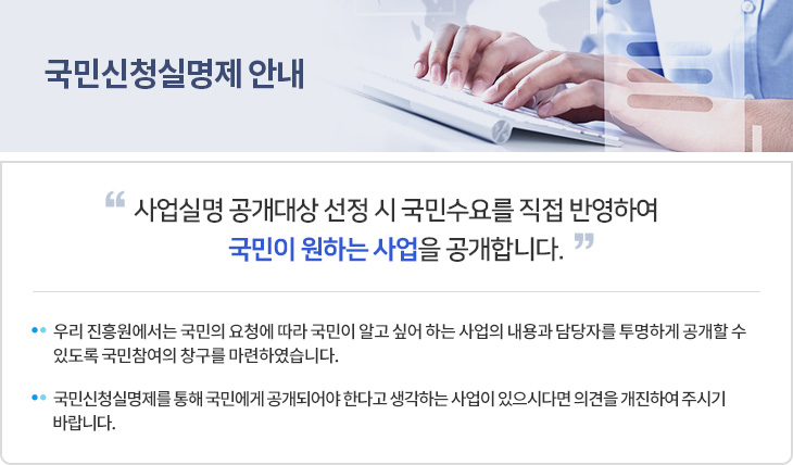 국민신청실명제안내 - 사업실명 공개대상 선정 시 국민수요를 직접 반영하여 국민이 원하는 사업을 공개합니다. * 우리 진흥원에서는 국민의 요청에 따라 국민이 알고 싶어 하는 사업의 내용과 담당자를 투명하게 공개할 수 있도록 국민참여의 창구를 마련하였습니다.  * 국민신청실명제를 통해 국민에게 공개되어야 한다고 생각하는 사업이 있으시다면 의견을 개진하여 주시기 바랍니다.