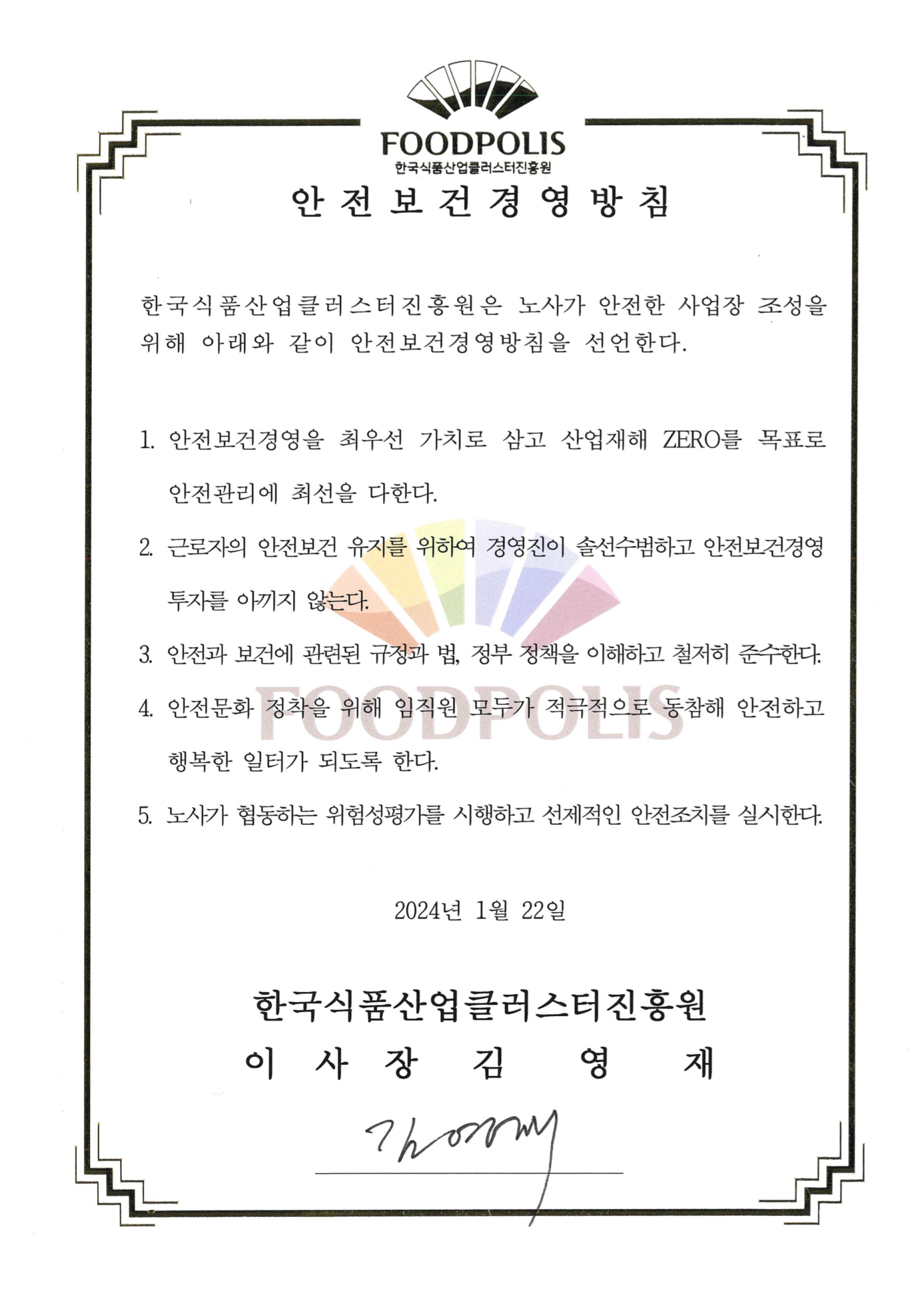 한국식품산업클러스터진흥원 안전보건경영방침 한국식품산업클러스터진홍원은 노사가 안전한 사업장 조성을 위해 아래와 같이 안전보건경영방침을 선언한다. 1. 안전보건경영을 최우선 가치로 삼고 산업재해 ZER0를 목표로 안전관리에 최선을 다한다. 2. 근로자의 안전보건 유지를 위하여 경영진이 솔선수범하고 안전보건경영 투자를 아끼지 않는다. 3. 안전과 보건에 관련된 규정과 법, 정부 정책을 이해하고 철저히 준수한다. 4. 안전문화 정착을 위해 임직원 모두가 적극적으로 동참해 안전하고 행복한 일터가 되도록 한다. 5. 노사가 협동하는 위험성평가를 시행하고 선제적인 안전조치를 실시한다. 2024년 1월 22일 한국식품산업클러스터진흥원 이사장 김영재