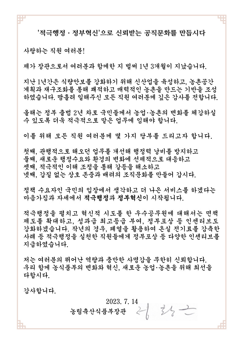 적극행정.정부혁신'으로 신뢰받는 공직문화를 만듭시다
사랑하는 직원 여러분!
제가 장관으로서 여러분과 함께한 지 벌써 1년 3개월이 지났습니다
지난 1년간은 식량안보를 강화하기 위해 신산업을 육성하고, 농촌공간
계획과 재구조화를 통해 쾌적하고 매력적인 농촌을 만드는 기반을 조성
하였습니다. 땀흘려 일해주신 모든 직원 여러분께 깊은 감사를 전합니다.
올해는 정부 출범 2년 차로 국민들께서 농업.농촌의 변화를 체감하실
수 있도록 더육 적극적으로 말은 업무에 임해야 합니다.
이를 위해 모든 직원 여러분게 몇 가지 당부를 드리고자 함니다.
첫째, 관행적으로 해오던 업무를 개선해 행정력 낭비를 방지하고
둘째, 새로운 행정수요와 환경의 변화에 선제적으로 대응하고
셋째, 적극적인 이해 조정을 통해 갈등을 해소하고
넷째, 갑질 없는 상호 존중과 배려의 조직문화를 만들어 갑시다.
정책 수요자인 국민의 입장에서 생각하고 더 나은 서비스를 하겠다는
마음가짐과 자세에서 적극행정과 정부혁신이 시작됩니다.
적극행정을 펼치고 혁신적 시도를 한 우수공무원에 대해서는 면책
제도를 확대하고, 성과급 최고등급 부여, 정부포상 등 인센티브도
강화하겠습니다. 작년의 경우, 폐열을 활용하여 온실 전기료를 감축한
사례 등 적극행정을 실천한 직원들에게 정부포상 등 다양한 인센티브를
지급하였습니다.
저는 여러분의 뛰어난 역량과 충만한 사명감을 무한히 신뢰합니다.
우리 함께 농식품부의 변화와 혁신, 새로운 농업.농촌을 위해 최선을
다함시다.
감사합니다.
2023.7.14
농림축산식품부장관 정황근