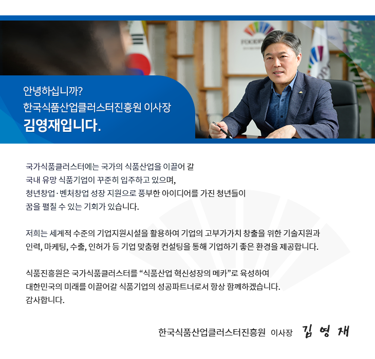 안녕하십니까? 한국식품산업클러스터진흥원 이사장 김영재입니다. 국가식품클러스터에는 국가의 신품산업을 이끌어 갈 국내 유망 식품기업이 꾸준히 입주하고 있으며, 청년창업ㆍ벤처창업 성장 지원으로 풍부한 아이디어를 가진 청년들이 꿈을 펼칠 수 있는 기회가 있습니다. 저희는 세계적 수준의 기업지원시설을 활용하여 기업의 고부가가치 창출을 위한 기술지원과 인력, 마케팅, 수출, 인허가 등 기업 맞춤형 컨설팅을 통해 기업하기 좋은 환경을 제공합니다. 식품진흥원은 국가식품클러스터를 '식품산업 혁신성장의 메카'로 육성하여 대한민국의 미래를 이끌어갈 식품기업의 성공파트너로서 항상 함께하겠습니다. 감사합니다. 한국식품산업클러스터진흥원 이사장 김영재